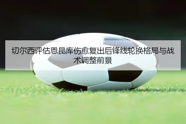 切尔西评估恩昆库伤愈复出后锋线轮换格局与战术调整前景