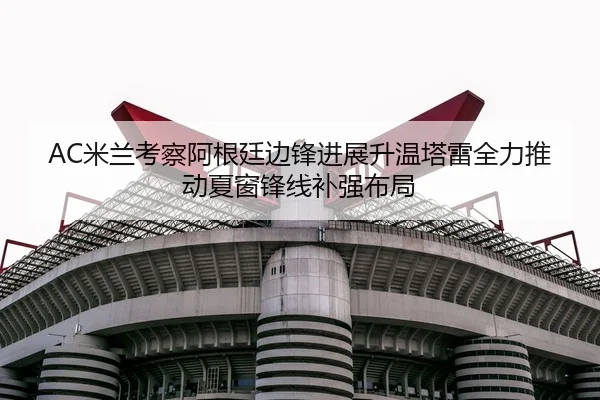 AC米兰考察阿根廷边锋进展升温塔雷全力推动夏窗锋线补强布局